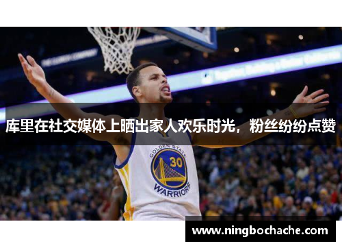 库里在社交媒体上晒出家人欢乐时光，粉丝纷纷点赞