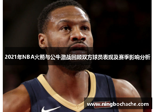 2021年NBA火箭与公牛激战回顾双方球员表现及赛季影响分析