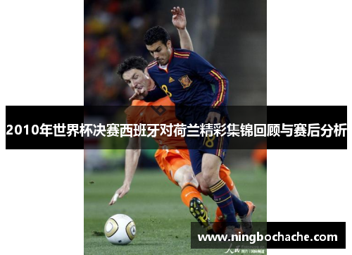 2010年世界杯决赛西班牙对荷兰精彩集锦回顾与赛后分析