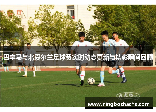 巴拿马与北爱尔兰足球赛实时动态更新与精彩瞬间回顾