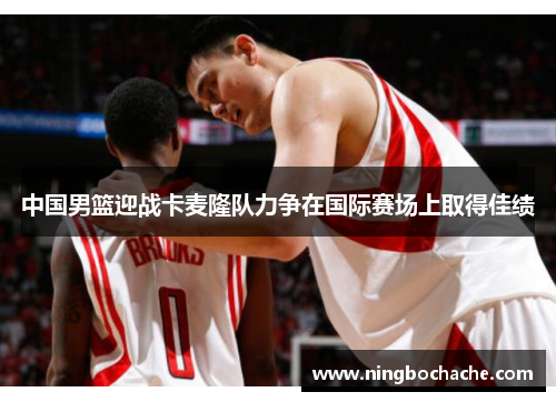 中国男篮迎战卡麦隆队力争在国际赛场上取得佳绩
