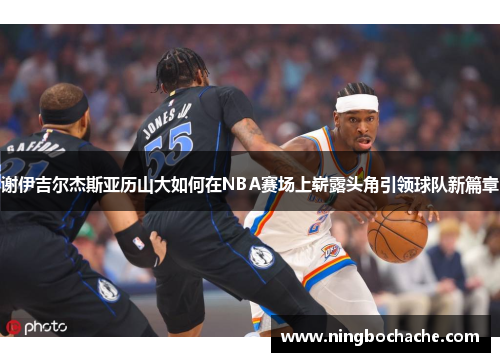 谢伊吉尔杰斯亚历山大如何在NBA赛场上崭露头角引领球队新篇章